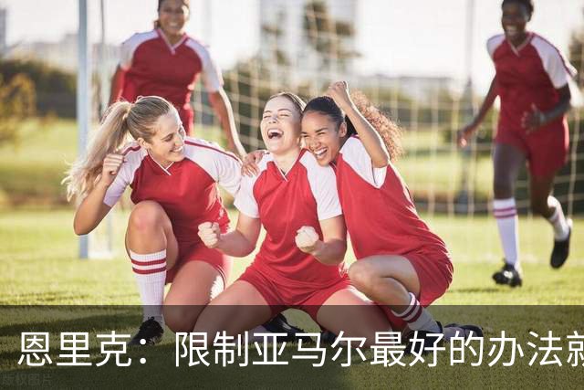 恩里克：限制亚马尔最好的办法就是别让他碰球；巴萨并非完美