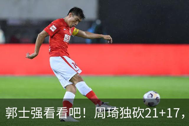 郭士强看看吧！周琦独砍21+17，世预赛带上他，中国男篮才有底气